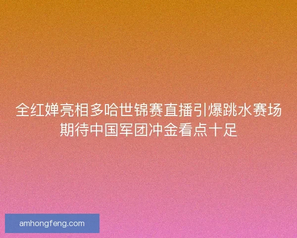 全红婵亮相多哈世锦赛直播引爆跳水赛场期待中国军团冲金看点十足