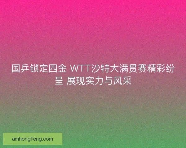 国乒锁定四金 WTT沙特大满贯赛精彩纷呈 展现实力与风采