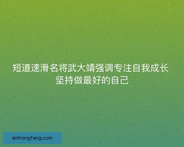 短道速滑名将武大靖强调专注自我成长 坚持做最好的自己