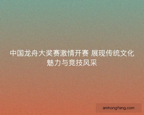 中国龙舟大奖赛激情开赛 展现传统文化魅力与竞技风采